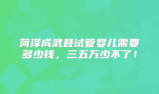 菏泽成武县试管婴儿需要多少钱，三五万少不了！