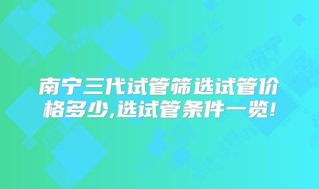 南宁三代试管筛选试管价格多少,选试管条件一览!