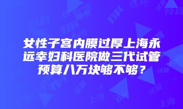 女性子宫内膜过厚上海永远幸妇科医院做三代试管预算八万块够不够？