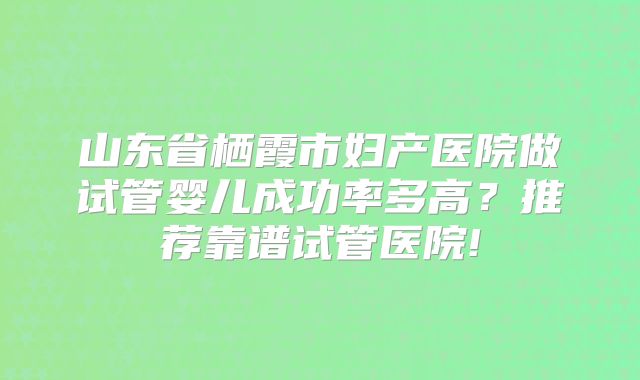 山东省栖霞市妇产医院做试管婴儿成功率多高?推荐靠谱试管医院!