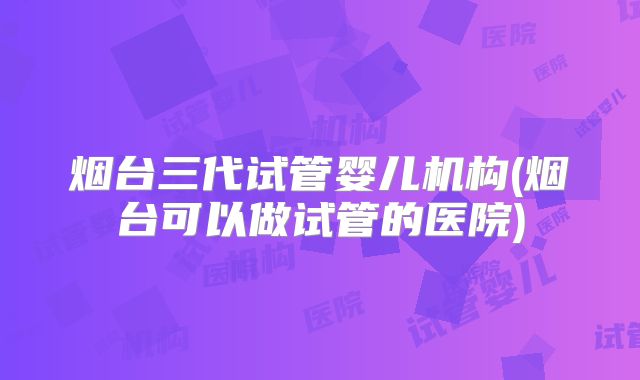 烟台三代试管婴儿机构(烟台可以做试管的医院)