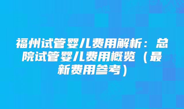 福州试管婴儿费用解析:总院试管婴儿费用概览(最新费用参考)