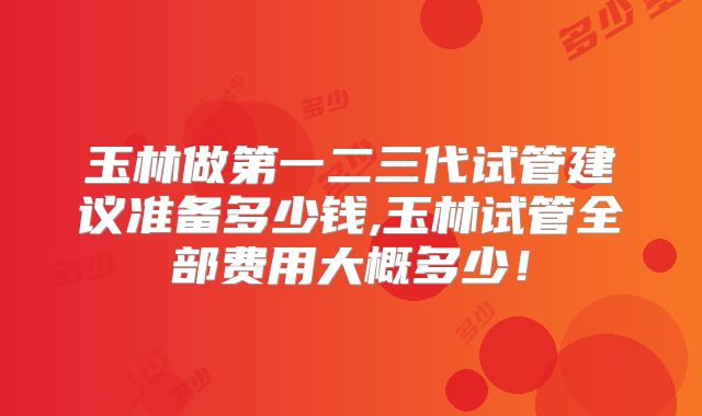 玉林做第一二三代试管建议准备多少钱,玉林试管全部费用大概多少！