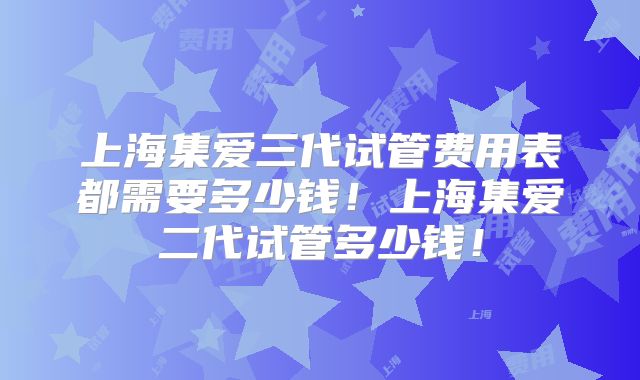 上海集爱三代试管费用表都需要多少钱！上海集爱二代试管多少钱！