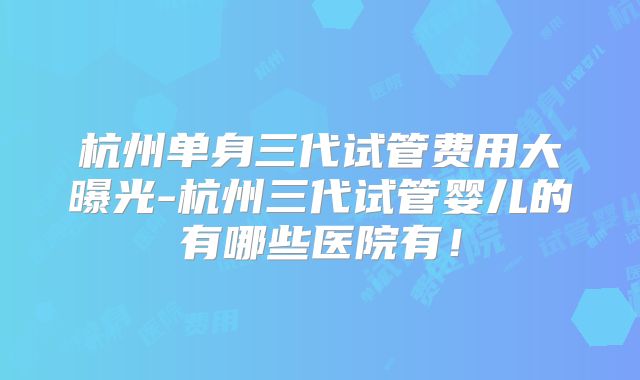 杭州单身三代试管费用大曝光-杭州三代试管婴儿的有哪些医院有!
