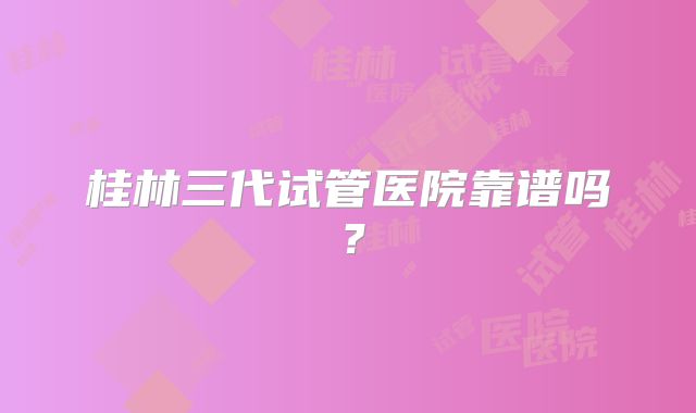 桂林三代试管医院靠谱吗？