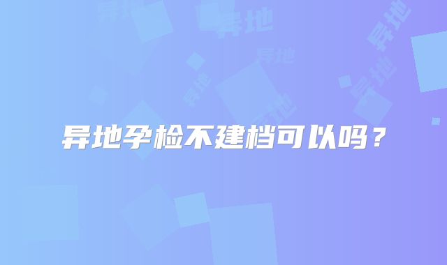 异地孕检不建档可以吗？