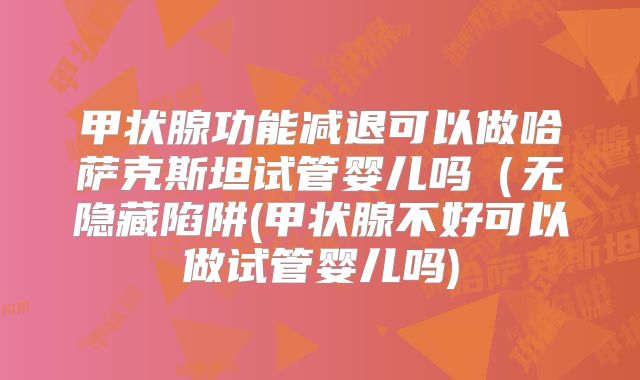 甲状腺功能减退可以做哈萨克斯坦试管婴儿吗（无隐藏陷阱(甲状腺不好可以做试管婴儿吗)