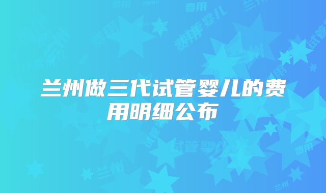 兰州做三代试管婴儿的费用明细公布