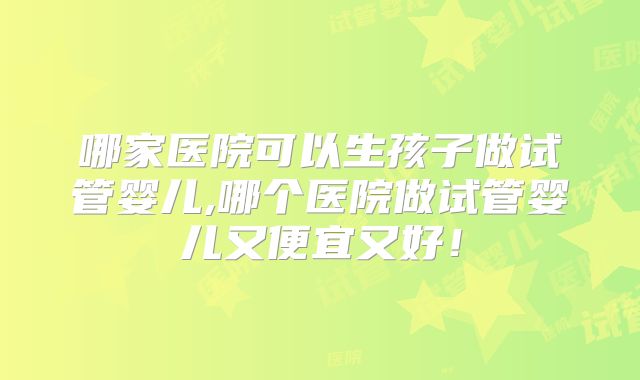 哪家医院可以生孩子做试管婴儿,哪个医院做试管婴儿又便宜又好!