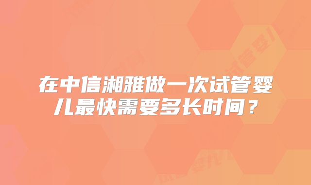 在中信湘雅做一次试管婴儿最快需要多长时间?