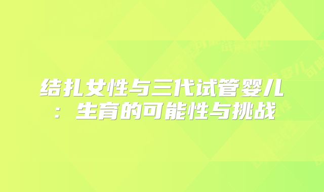 结扎女性与三代试管婴儿：生育的可能性与挑战