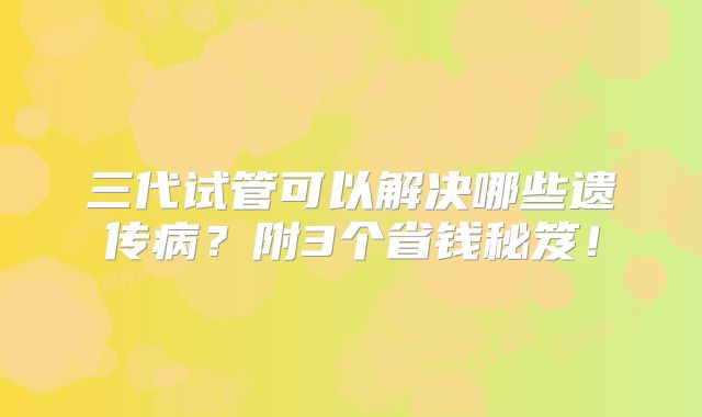 三代试管可以解决哪些遗传病?附3个省钱秘笈!