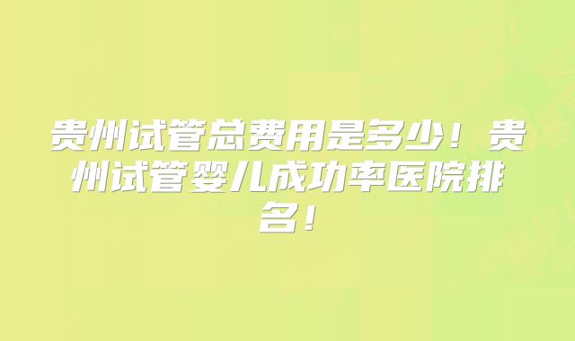 贵州试管总费用是多少!贵州试管婴儿成功率医院排名!