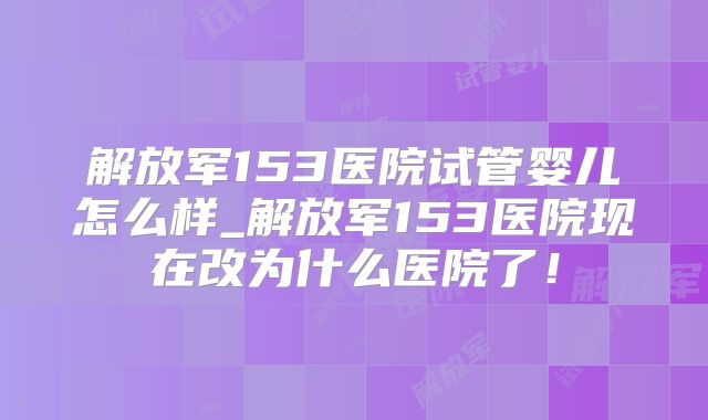 解放军153医院试管婴儿怎么样_解放军153医院现在改为什么医院了!