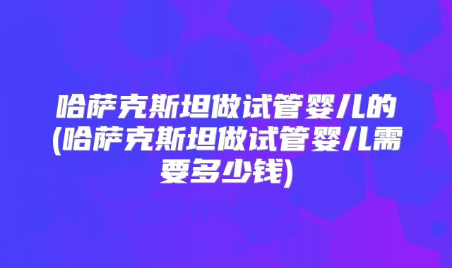 哈萨克斯坦做试管婴儿的(哈萨克斯坦做试管婴儿需要多少钱)