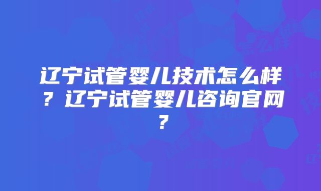 辽宁试管婴儿技术怎么样？辽宁试管婴儿咨询官网？