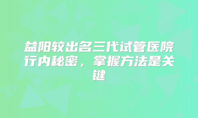 益阳较出名三代试管医院行内秘密，掌握方法是关键