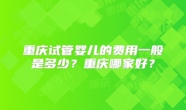 重庆试管婴儿的费用一般是多少?重庆哪家好?