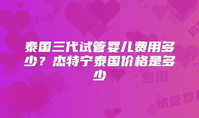 泰国三代试管婴儿费用多少?杰特宁泰国价格是多少