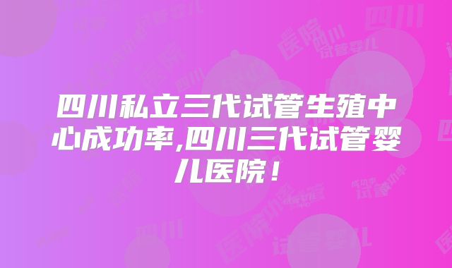 四川私立三代试管生殖中心成功率,四川三代试管婴儿医院!