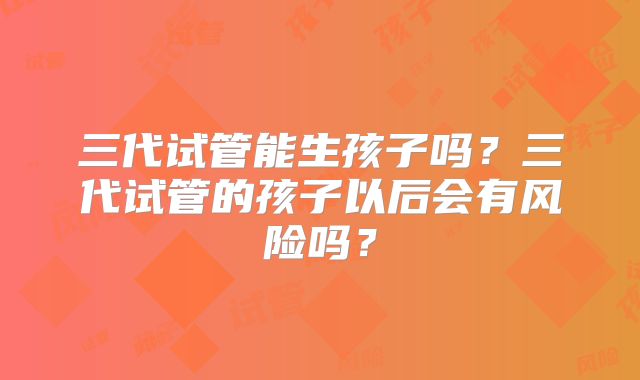 三代试管能生孩子吗?三代试管的孩子以后会有风险吗?