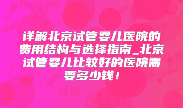 详解北京试管婴儿医院的费用结构与选择指南_北京试管婴儿比较好的医院需要多少钱！