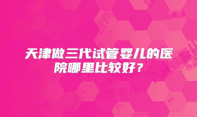 天津做三代试管婴儿的医院哪里比较好?
