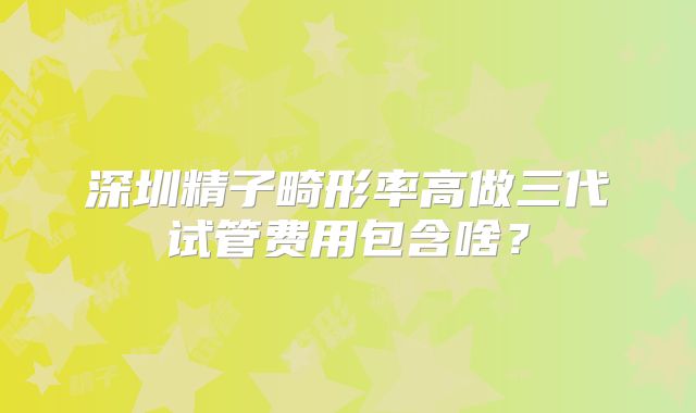 深圳精子畸形率高做三代试管费用包含啥?