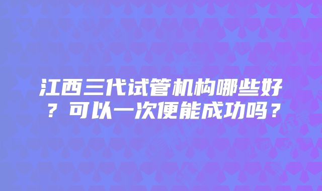 江西三代试管机构哪些好？可以一次便能成功吗？