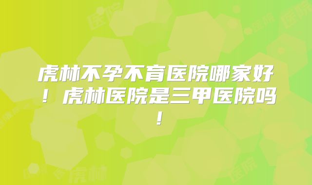 虎林不孕不育医院哪家好！虎林医院是三甲医院吗！