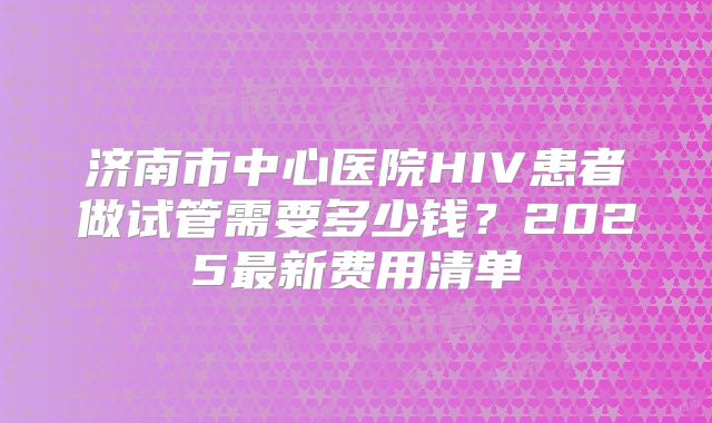 济南市中心医院HIV患者做试管需要多少钱？2025最新费用清单