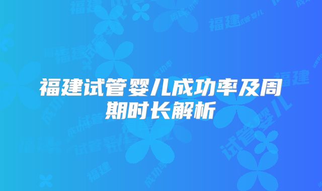 福建试管婴儿成功率及周期时长解析