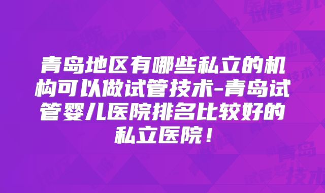青岛地区有哪些私立的机构可以做试管技术-青岛试管婴儿医院排名比较好的私立医院！