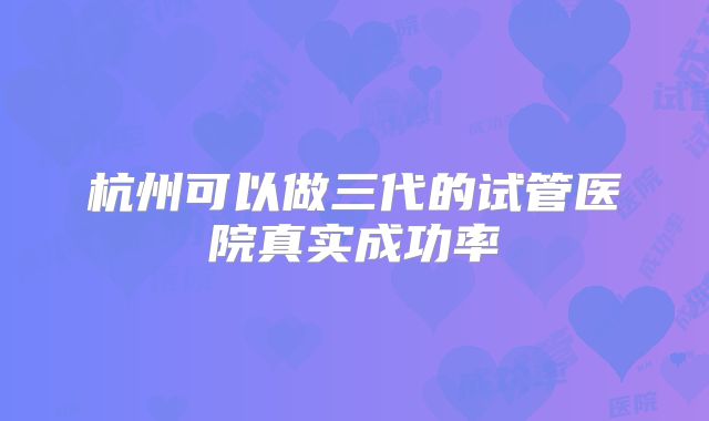杭州可以做三代的试管医院真实成功率