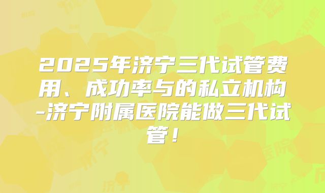 2025年济宁三代试管费用、成功率与的私立机构-济宁附属医院能做三代试管！