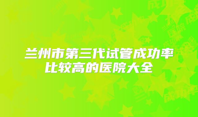 兰州市第三代试管成功率比较高的医院大全