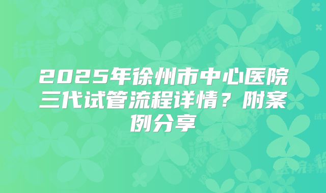 2025年徐州市中心医院三代试管流程详情?附案例分享
