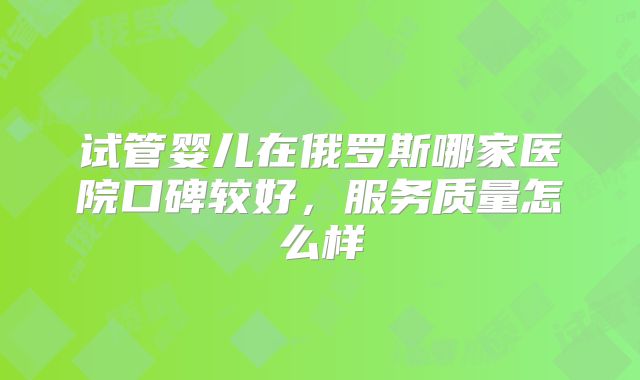 试管婴儿在俄罗斯哪家医院口碑较好，服务质量怎么样