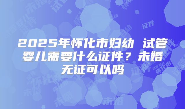 2025年怀化市妇幼 试管婴儿需要什么证件？未婚无证可以吗