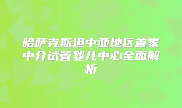 哈萨克斯坦中亚地区首家中介试管婴儿中心全面解析