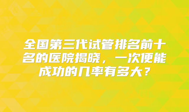 全国第三代试管排名前十名的医院揭晓，一次便能成功的几率有多大？