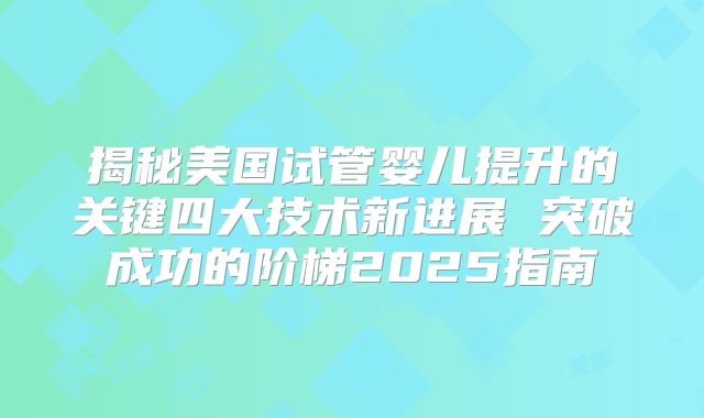 揭秘美国试管婴儿提升的关键四大技术新进展 突破成功的阶梯2025指南