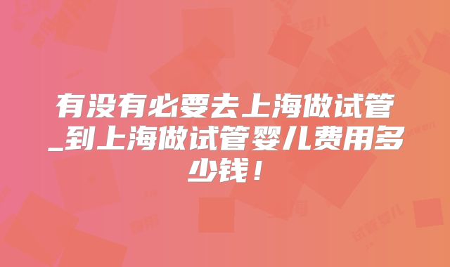 有没有必要去上海做试管_到上海做试管婴儿费用多少钱！