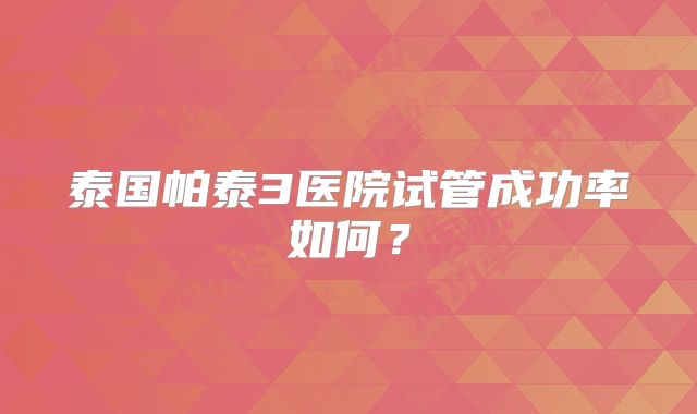 泰国帕泰3医院试管成功率如何？