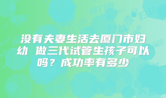 没有夫妻生活去厦门市妇幼 做三代试管生孩子可以吗？成功率有多少