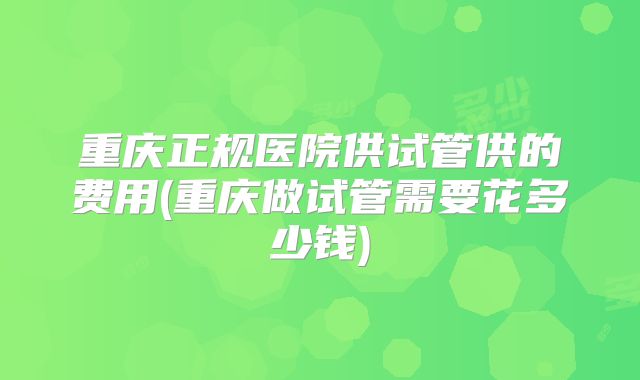 重庆正规医院供试管供的费用(重庆做试管需要花多少钱)