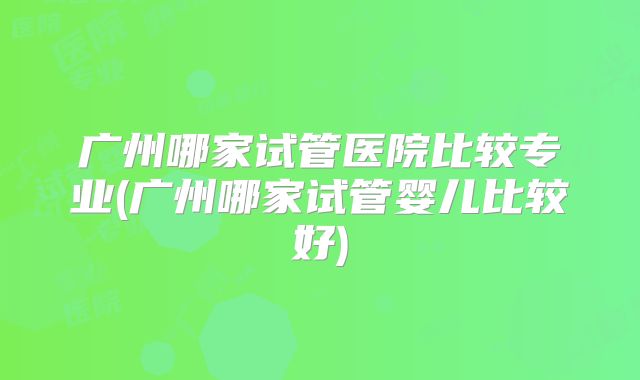 广州哪家试管医院比较专业(广州哪家试管婴儿比较好)