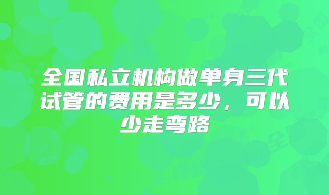 全国私立机构做单身三代试管的费用是多少，可以少走弯路