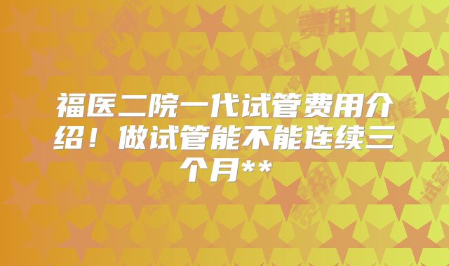 福医二院一代试管费用介绍！做试管能不能连续三个月**